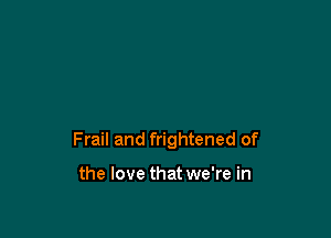 Frail and frightened of

the love that we're in