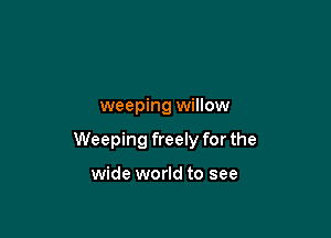 weeping willow

Weeping freely for the

wide world to see