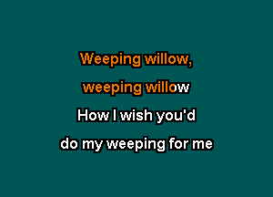 Weeping willow,
weeping willow

How I wish you'd

do my weeping for me