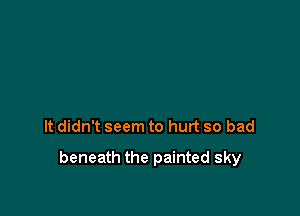 It didn't seem to hurt so bad

beneath the painted sky