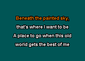 Beneath the painted sky,

that's where lwant to be
A place to go when this old

world gets the best of me