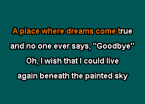 A place where dreams come true
and no one ever says, Goodbye

Oh, I wish that I could live
again beneath the painted sky
