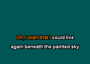Oh, I wish that I could live

again beneath the painted sky