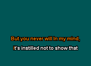 But you never will In my mind,

it's instilled not to show that