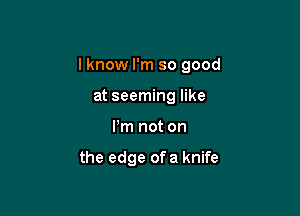 I know I'm so good

at seeming like
Pm not on

the edge ofa knife