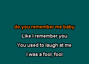 do you remember me baby

Like I remember you
You used to laugh at me

I was a fool, fool