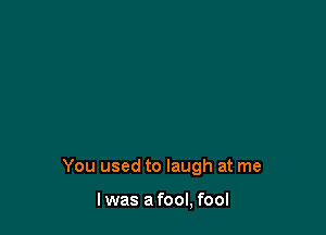You used to laugh at me

I was a fool, fool