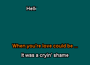 When you're love could be

It was a cryin' shame