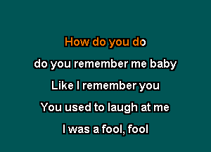 How do you do

do you remember me baby

Like I remember you
You used to laugh at me

I was a fool, fool