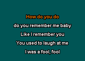 How do you do

do you remember me baby

Like I remember you
You used to laugh at me

I was a fool, fool