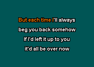 But each time I'll always

beg you back somehow

If I'd left it up to you

it'd all be over now