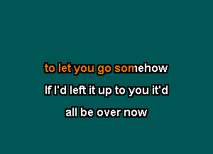 to let you go somehow

If I'd left it up to you it'd

all be over now