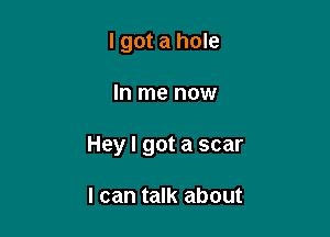I got a hole

In me now

Hey I got a scar

I can talk about