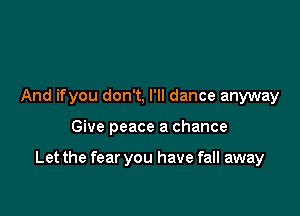 And ifyou don't, I'll dance anyway

Give peace a chance

Let the fear you have fall away