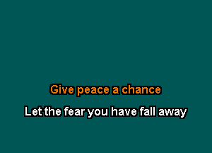 Give peace a chance

Let the fear you have fall away