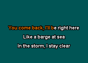 You come back, I'll be right here

Like a barge at sea

In the storm, I stay clear