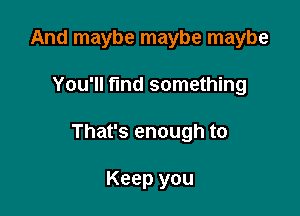 And maybe maybe maybe

You'll fmd something

That's enough to

Keep you