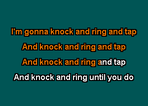 I'm gonna knock and ring and tap
And knock and ring and tap
And knock and ring and tap

And knock and ring until you do