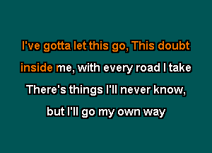 I've gotta let this go, This doubt
inside me, with every road ltake

There's things I'll never know,

but I'll go my own way