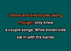 I stood and tried to play along

Though I only knew
a couple songs, While bolder kids

sat in with the bands