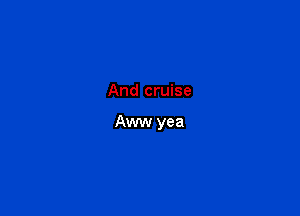 And cruise

Aww yea