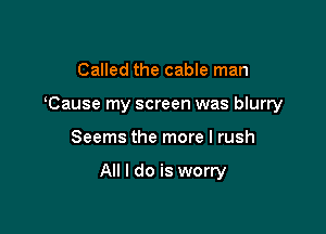 Called the cable man
Cause my screen was blurry

Seems the more I rush

All I do is worry