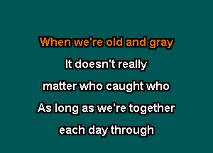 When we're old and gray
It doesn't really

matter who caught who

As long as we're together

each day through