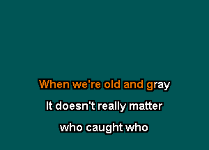 When we're old and gray

It doesn't really matter

who caught who