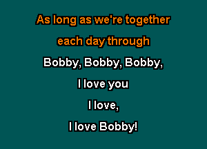As long as we're together

each day through
Bobby, Bobby, Bobby,
llove you
I love.

I love Bobby!