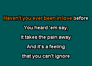 Haven't you ever been in love before

You heard 'em say,

it takes the pain away

And it's a feeling

that you can't ignore