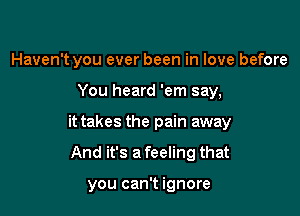 Haven't you ever been in love before
You heard 'em say,
it takes the pain away

And it's a feeling that

you can't ignore