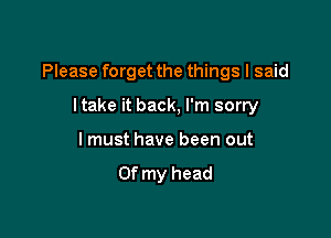 Please forget the things I said

ltake it back, I'm sorry
I must have been out
Of my head