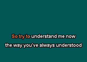 So try to understand me now

the way you've always understood