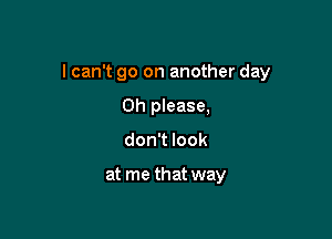 I can't go on another day

Oh please,
don't look

at me that way