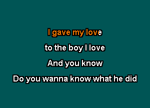 I gave my love

to the boy I love

And you know

Do you wanna know what he did