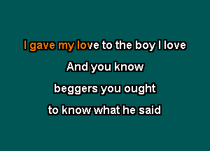 I gave my love to the boy I love

And you know

beggers you ought

to know what he said