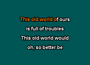 This old world of ours
is full oftroubles

This old world would

oh, so better be