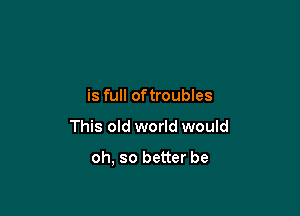 is full oftroubles

This old world would

oh, so better be