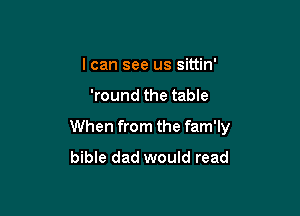 I can see us sittin'

'round the table

When from the fam'ly
bible dad would read