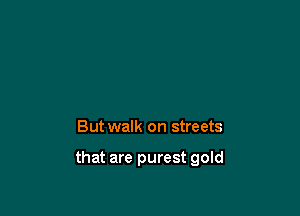 But walk on streets

that are purest gold