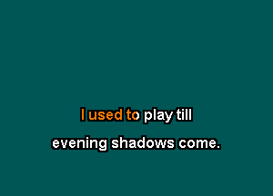 I used to play till

evening shadows come.