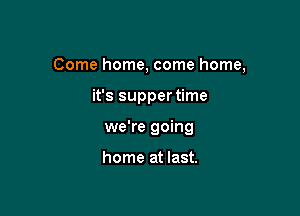 Come home, come home,

it's supper time

we're going

home at last.