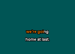 we're going

home at last.