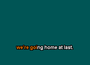 we're going home at last.