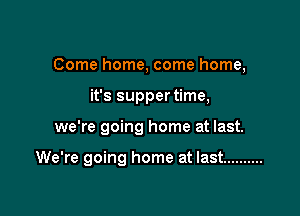 Come home, come home,
it's supper time,

we're going home at last.

We're going home at last ..........