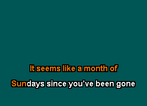 It seems like a month of

Sundays since you've been gone