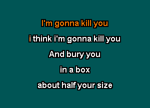 I'm gonna kill you

ithink i'm gonna kill you

And bury you
in a box

about half your size