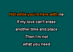 Not while you're here with me

If my love can't erase

another time and place

Then I'm not

what you need