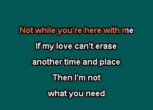 Not while you're here with me

If my love can't erase

another time and place

Then I'm not

what you need