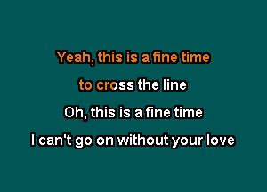 Yeah, this is a fine time
to cross the line

Oh, this is a fine time

I can't go on without your love
